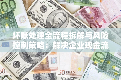 济南坏账处理全流程拆解与风险控制策略：解决企业现金流顽疾的实战指南