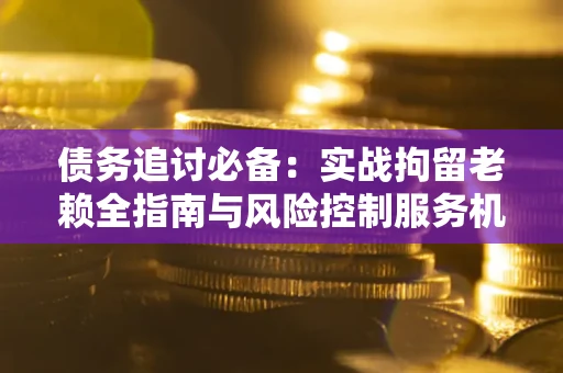 济南债务追讨必备：实战拘留老赖全指南与风险控制服务机构推荐