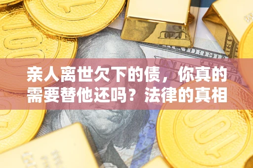 济南亲人离世欠下的债，你真的需要替他还吗？法律的真相或许与你想的不一样